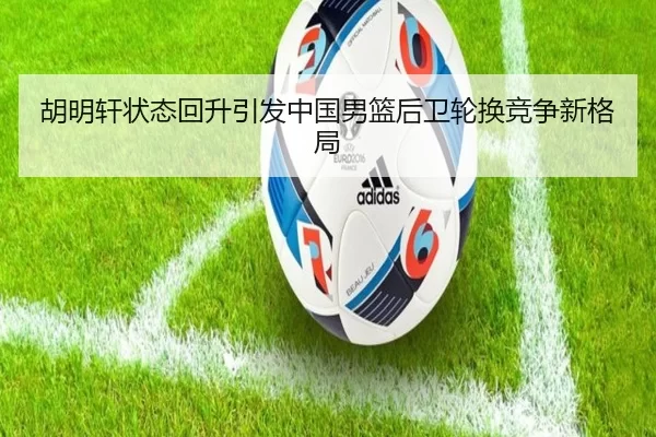 胡明轩状态回升引发中国男篮后卫轮换竞争新格局