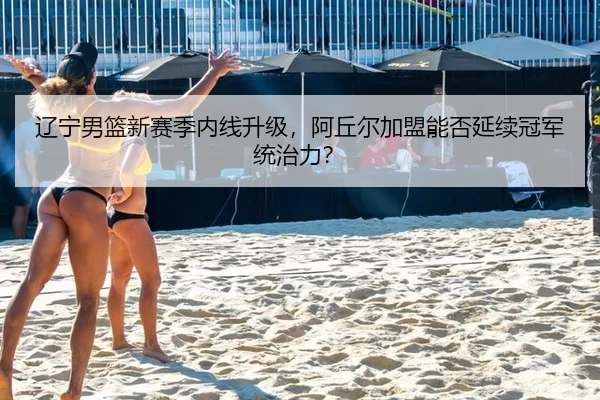 辽宁男篮新赛季内线升级，阿丘尔加盟能否延续冠军统治力？