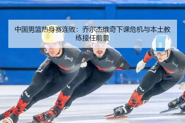 中国男篮热身赛连败：乔尔杰维奇下课危机与本土教练接任前景